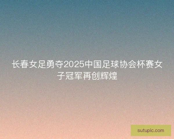 长春女足勇夺2025中国足球协会杯赛女子冠军再创辉煌