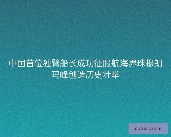 中国首位独臂船长成功征服航海界珠穆朗玛峰创造历史壮举