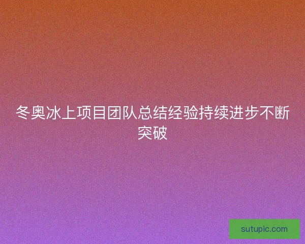 冬奥冰上项目团队总结经验持续进步不断突破