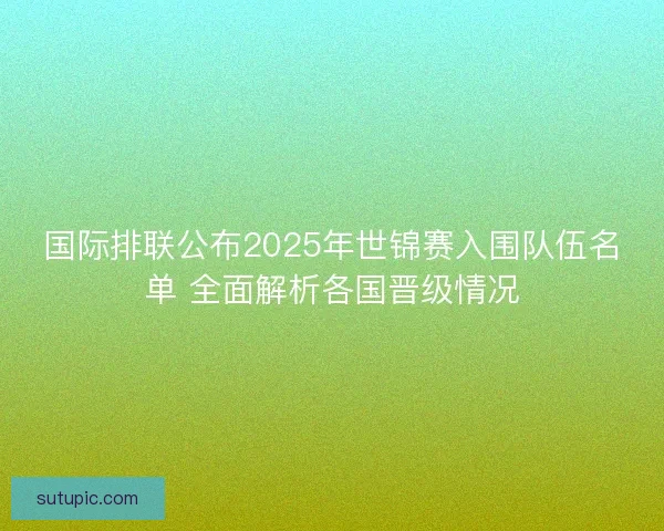 国际排联公布2025年世锦赛入围队伍名单 全面解析各国晋级情况