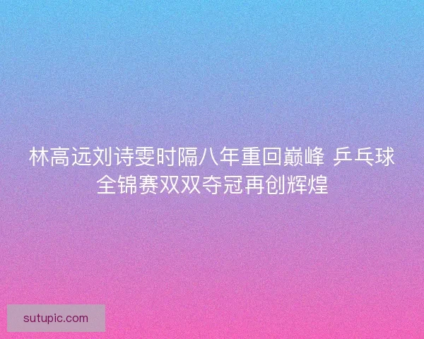 林高远刘诗雯时隔八年重回巅峰 乒乓球全锦赛双双夺冠再创辉煌 林高远刘诗雯时隔八年重回巅峰 乒乓球全锦赛双双夺冠再创辉煌