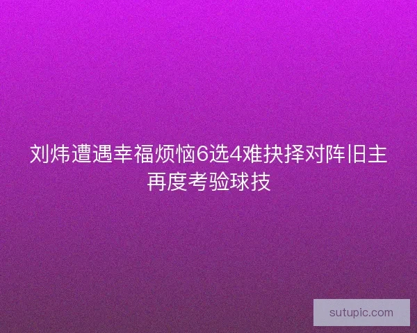 刘炜遭遇幸福烦恼6选4难抉择对阵旧主再度考验球技 刘炜遭遇幸福烦恼6选4难抉择对阵旧主再度考验球技