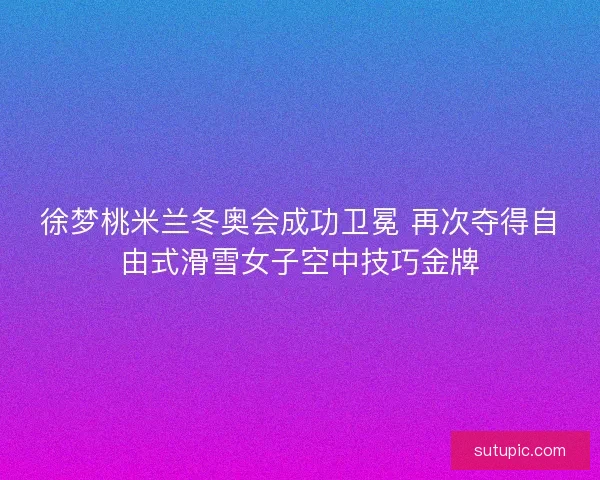 徐梦桃米兰冬奥会成功卫冕 再次夺得自由式滑雪女子空中技巧金牌