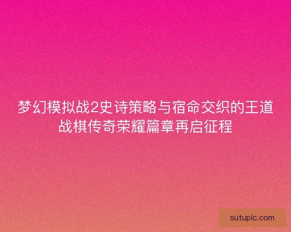 梦幻模拟战2史诗策略与宿命交织的王道战棋传奇荣耀篇章再启征程