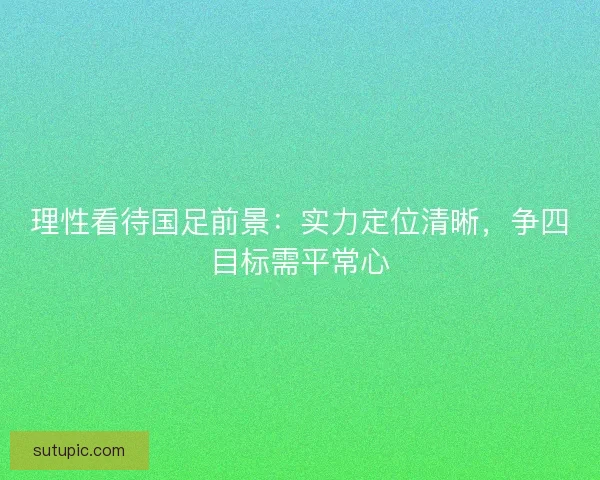 理性看待国足前景：实力定位清晰，争四目标需平常心