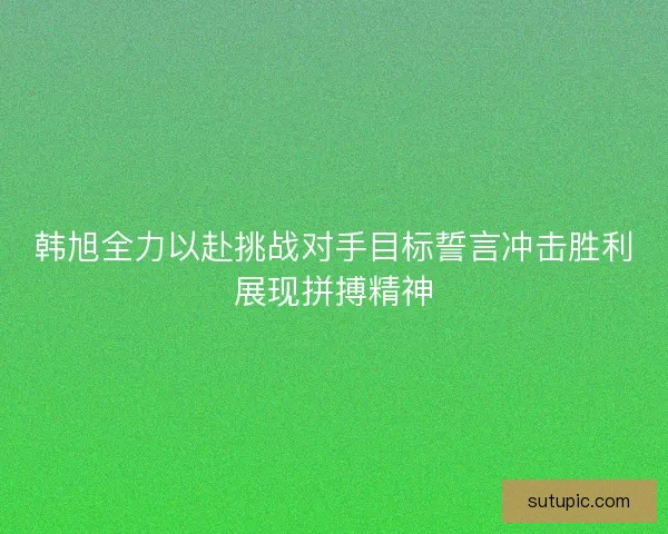 韩旭全力以赴挑战对手目标誓言冲击胜利展现拼搏精神