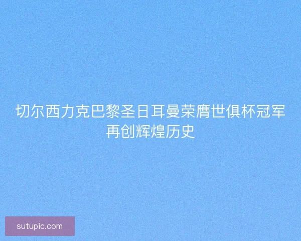 切尔西力克巴黎圣日耳曼荣膺世俱杯冠军再创辉煌历史