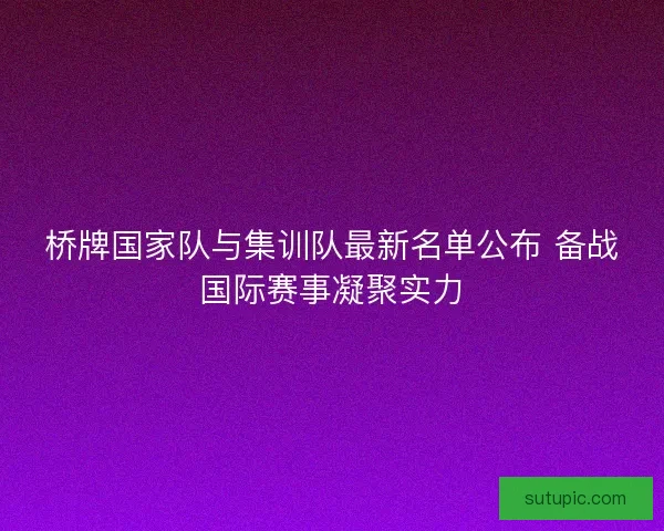 桥牌国家队与集训队最新名单公布 备战国际赛事凝聚实力