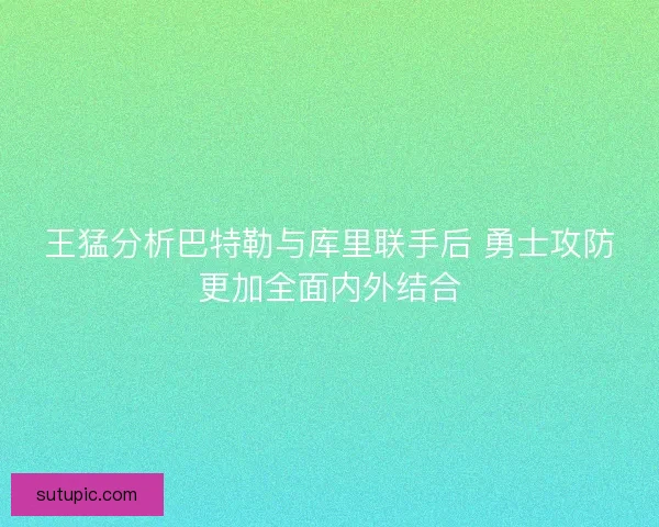 王猛分析巴特勒与库里联手后 勇士攻防更加全面内外结合