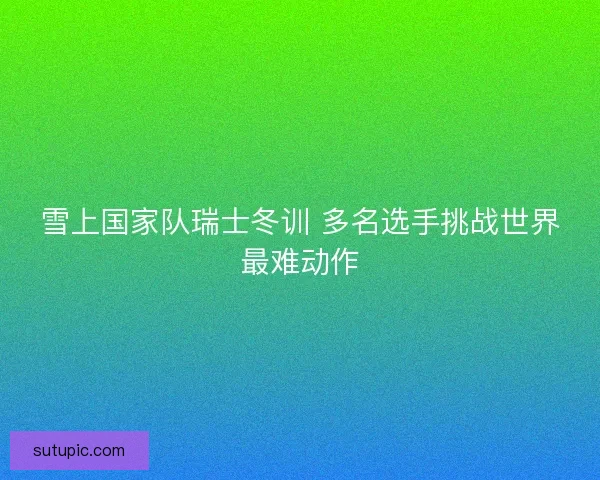 雪上国家队瑞士冬训 多名选手挑战世界最难动作