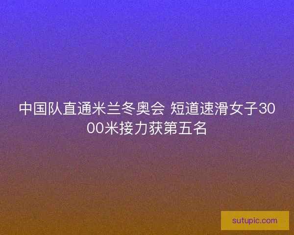 中国队直通米兰冬奥会 短道速滑女子3000米接力获第五名