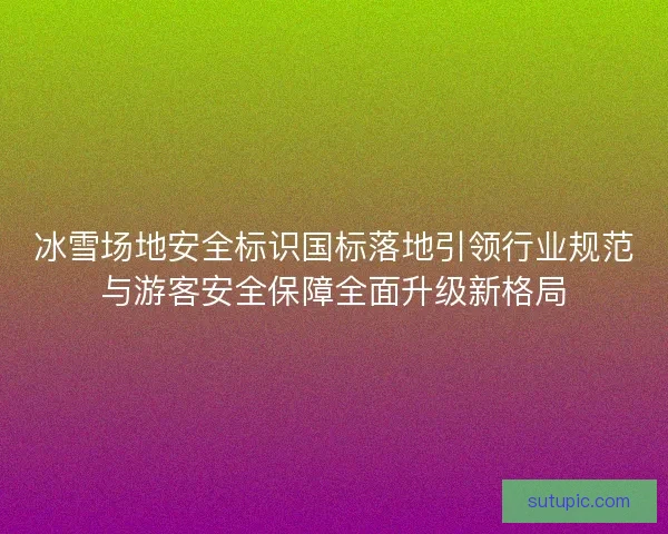 冰雪场地安全标识国标落地引领行业规范与游客安全保障全面升级新格局
