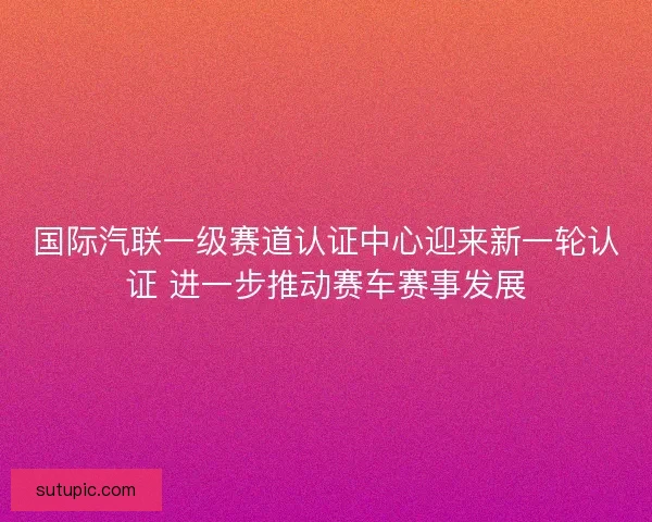 国际汽联一级赛道认证中心迎来新一轮认证 进一步推动赛车赛事发展