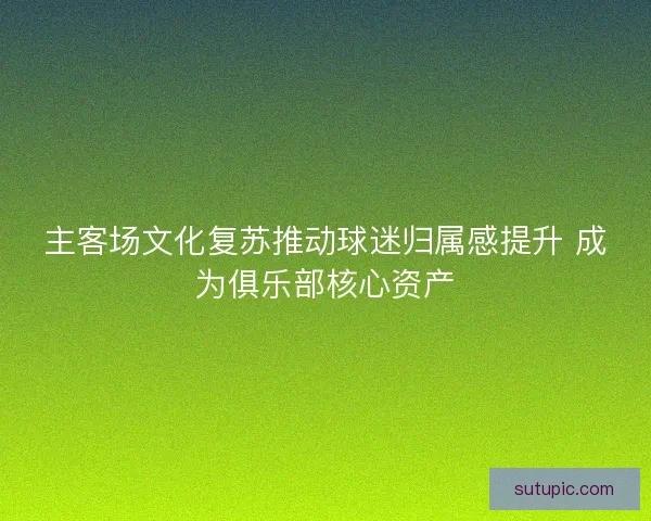 主客场文化复苏推动球迷归属感提升 成为俱乐部核心资产