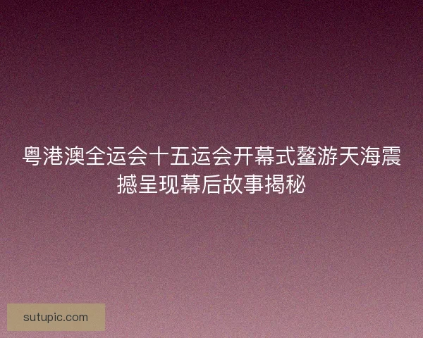 粤港澳全运会十五运会开幕式鳌游天海震撼呈现幕后故事揭秘 粤港澳全运会十五运会开幕式鳌游天海震撼呈现幕后故事揭秘