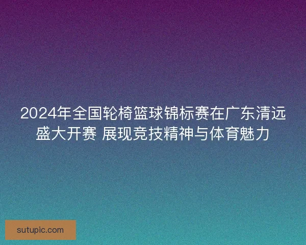 2024年全国轮椅篮球锦标赛在广东清远盛大开赛 展现竞技精神与体育魅力 2024年全国轮椅篮球锦标赛在广东清远盛大开赛 展现竞技精神与体育魅力